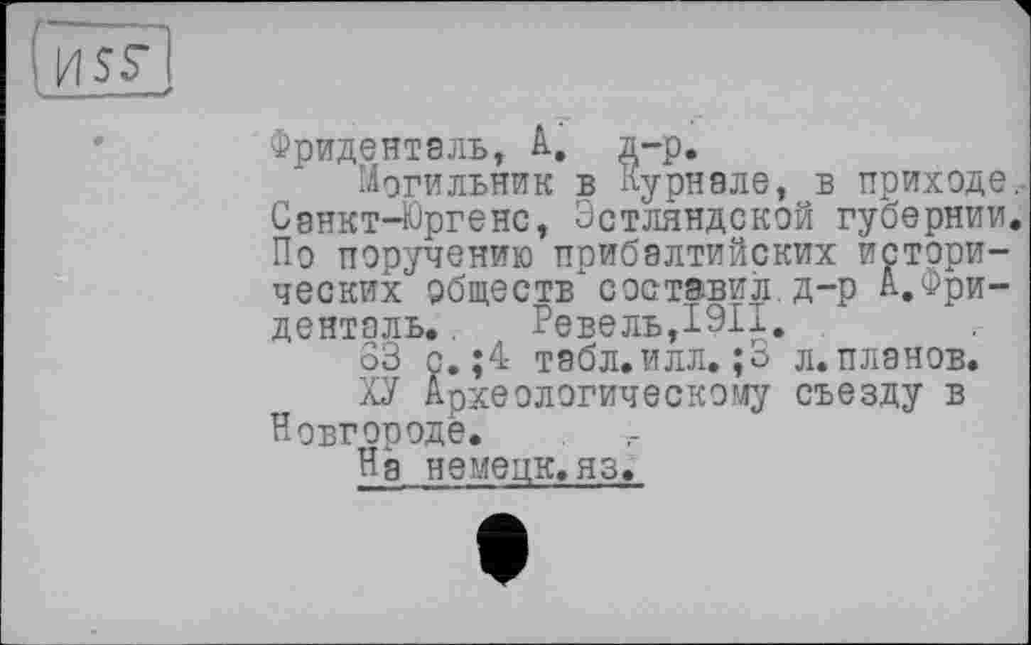 ﻿Фриденталь, А. д-р.
Могильник в журнале, в приходе,-Сднкт-Юргенс, Эстляндской губернии. По поручению прибалтийских исторических обществ" составил, д-р А.Фриденталь. . Ревель,I9II. .
63 с.;4 табл.илл. ;3 л.планов.
ХУ Археологическому съезду в Новгороде.
Нд немецк.яз.